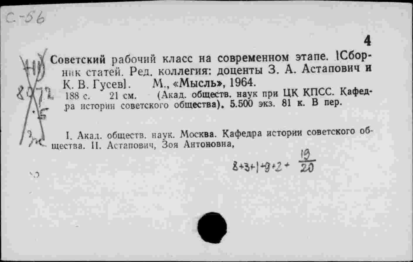 ﻿4
. Советский рабочий класс на современном этапе. 1Сбор-
ГШ ник статей. Ред. коллегия: доценты 3. А. Астапович и
К. В. Гусев]. М., «Мысль>, 1964.
*< 188 с. 21 см. (Акад, обществ, наук при ЦК КПСС. Кафед-
/ ,ра истории советского общества). 5.500 экз. 81 к. В пер.
< . I. Акал, обществ, наук. Москва. Кафедра истории советского об-щества. 11. Астапович, Зоя Антоновна,
в
а*5Ч*9*2* го